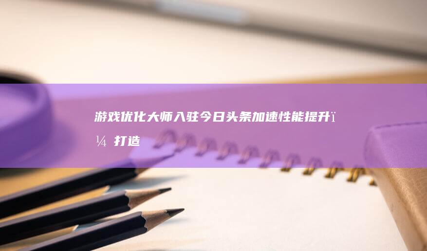 游戏优化大师入驻今日头条：加速性能提升，打造流畅游戏体验